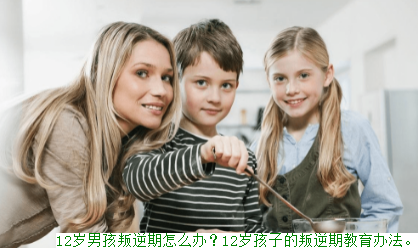 12岁男孩叛逆期怎么办？12岁孩子的叛逆期教育办法。