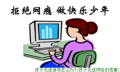 孩子沉迷游戏怎么办?(孩子沉迷网络的危害)